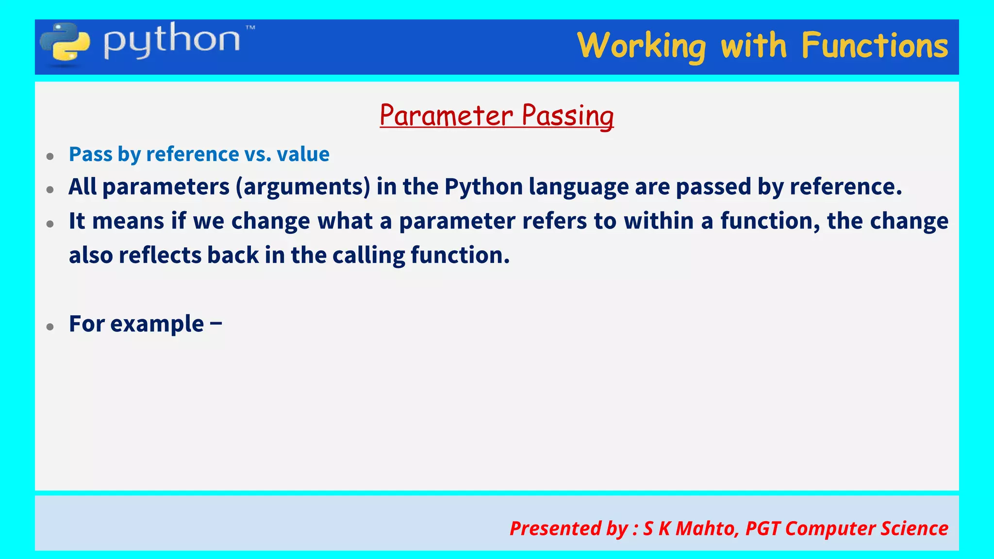 Working with Functions
Parameter Passing
● Pass by reference vs. value
● All parameters (arguments) in the Python language are passed by reference.
● It means if we change what a parameter refers to within a function, the change
also reflects back in the calling function.
● For example −
Presented by : S K Mahto, PGT Computer Science
 