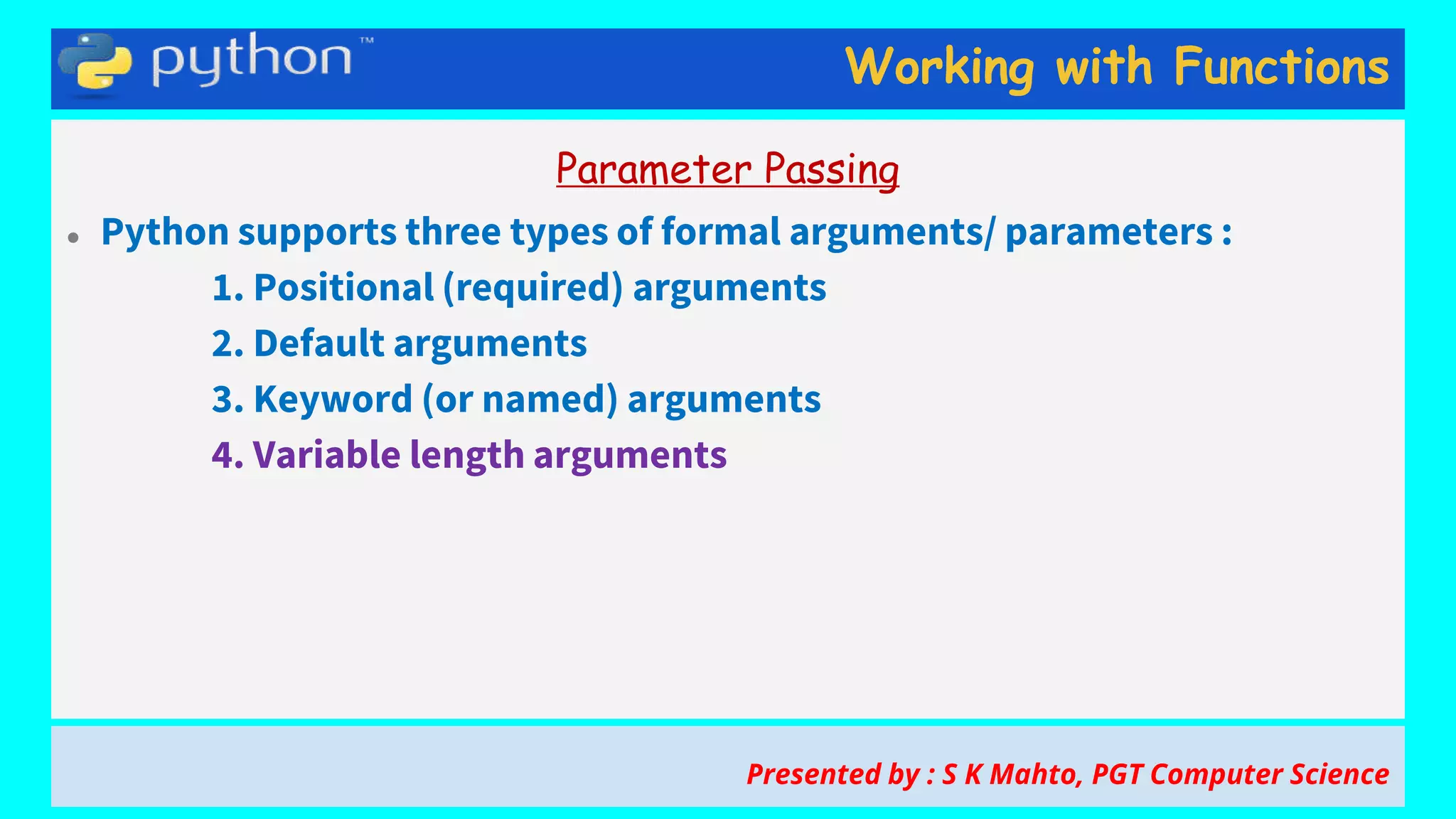 Working with Functions
Parameter Passing
● Python supports three types of formal arguments/ parameters :
1. Positional (required) arguments
2. Default arguments
3. Keyword (or named) arguments
4. Variable length arguments
Presented by : S K Mahto, PGT Computer Science
 