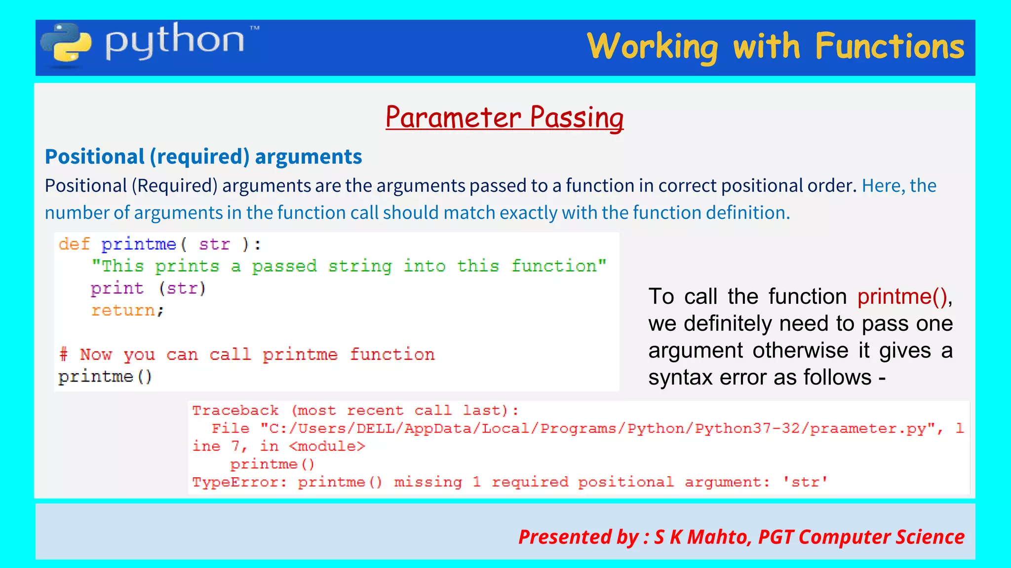 Working with Functions
Parameter Passing
Positional (required) arguments
Positional (Required) arguments are the arguments passed to a function in correct positional order. Here, the
number of arguments in the function call should match exactly with the function definition.
Presented by : S K Mahto, PGT Computer Science
To call the function printme(),
we definitely need to pass one
argument otherwise it gives a
syntax error as follows -
 