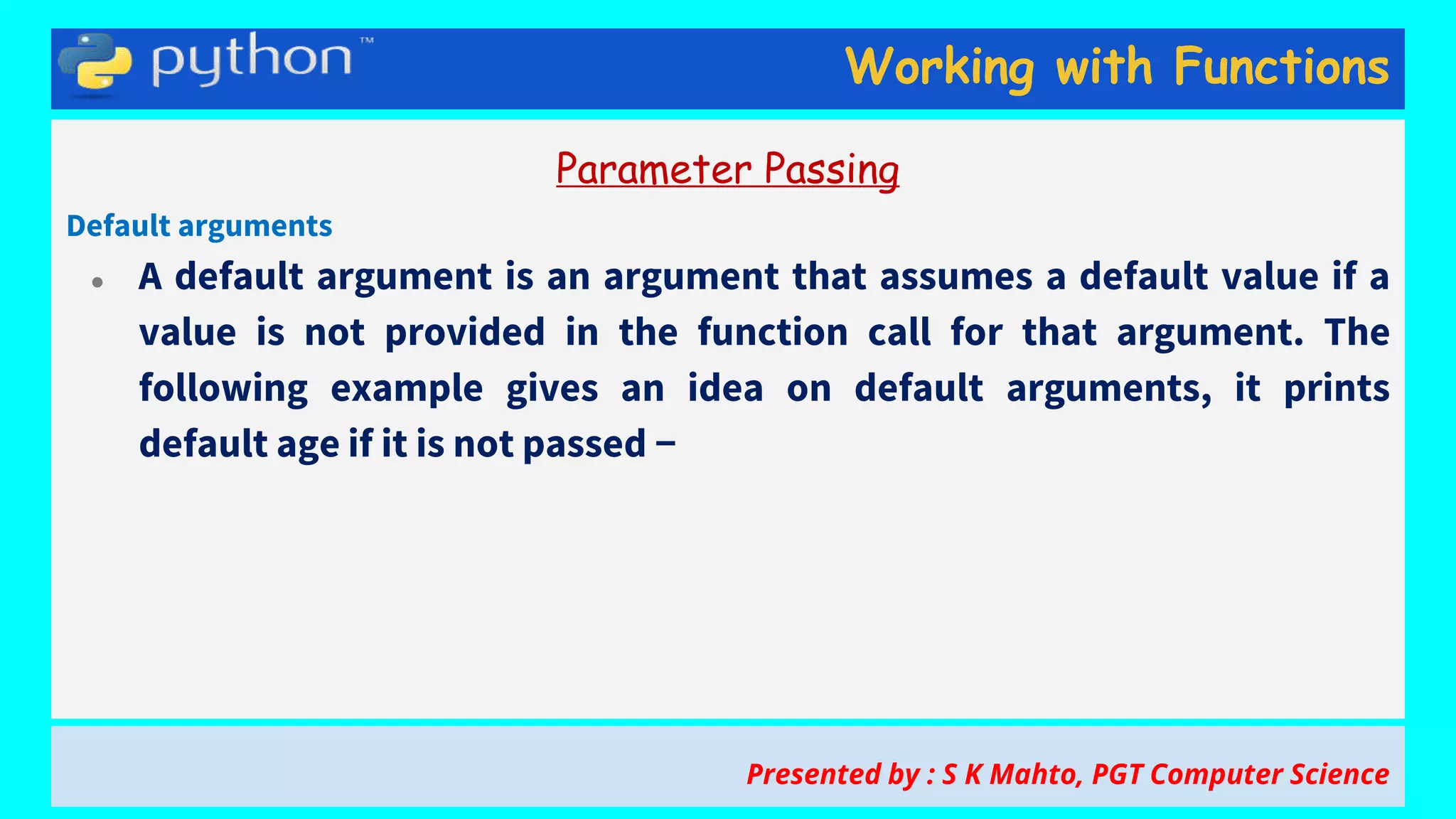 Working with Functions
Parameter Passing
Default arguments
● A default argument is an argument that assumes a default value if a
value is not provided in the function call for that argument. The
following example gives an idea on default arguments, it prints
default age if it is not passed −
Presented by : S K Mahto, PGT Computer Science
 