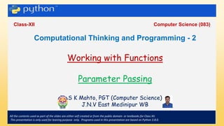 .
Class-XII Computer Science (083)
All the contents used as part of the slides are either self created or from the public domain or textbooks for Class XII.
This presentation is only used for leaning purpose only. Programs used in this presentation are based on Python 3.8.0.
Computational Thinking and Programming - 2
Working with Functions
Parameter Passing
S K Mahto, PGT (Computer Science)
J.N.V East Medinipur WB
 
