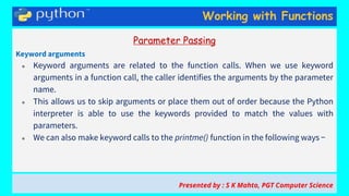 Working with Functions
Parameter Passing
Keyword arguments
● Keyword arguments are related to the function calls. When we use keyword
arguments in a function call, the caller identifies the arguments by the parameter
name.
● This allows us to skip arguments or place them out of order because the Python
interpreter is able to use the keywords provided to match the values with
parameters.
● We can also make keyword calls to the printme() function in the following ways −
Presented by : S K Mahto, PGT Computer Science
 