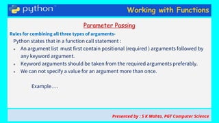 Working with Functions
Parameter Passing
Rules for combining all three types of arguments-
Python states that in a function call statement :
● An argument list must first contain positional (required ) arguments followed by
any keyword argument.
● Keyword arguments should be taken from the required arguments preferably.
● We can not specify a value for an argument more than once.
Example….
Presented by : S K Mahto, PGT Computer Science
 