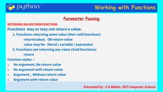 Working with Functions
Parameter Passing
RETURNING VALUES FROM FUNCTIONS
Functions may or may not return a value.
1. Functions returning some value (Non-void functions)
return(value) OR return value
value may be - literal / variable / expression
2. Functions not returning any value (Void functions)
return
Function styles –
1. No argument, No return value
2. No argument with return value
3. Argument , Without return value
4. Argument with return value
Presented by : S K Mahto, PGT Computer Science
 