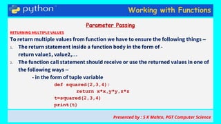 Working with Functions
Parameter Passing
RETURNING MULTIPLE VALUES
To return multiple values from function we have to ensure the following things –
1. The return statement inside a function body in the form of -
return value1, value2,…
2. The function call statement should receive or use the returned values in one of
the following ways –
- in the form of tuple variable
def squared(2,3,4):
return x*x,y*y,z*z
t=squared(2,3,4)
print(t)
Presented by : S K Mahto, PGT Computer Science
 