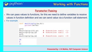 Working with Functions
Parameter Passing
● We can pass values to functions, for this we need to define variables to receive
values in function definition and we can send value via a function call statement.
● For example
Presented by : S K Mahto, PGT Computer Science
 