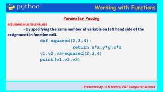 Working with Functions
Parameter Passing
RETURNING MULTIPLE VALUES
- by specifying the same number of variable on left hand side of the
assignment in function call.
def squared(2,3,4):
return x*x,y*y,z*z
v1,v2,v3=squared(2,3,4)
print(v1,v2,v3)
Presented by : S K Mahto, PGT Computer Science
 