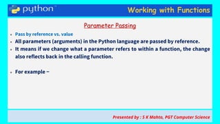 Working with Functions
Parameter Passing
● Pass by reference vs. value
● All parameters (arguments) in the Python language are passed by reference.
● It means if we change what a parameter refers to within a function, the change
also reflects back in the calling function.
● For example −
Presented by : S K Mahto, PGT Computer Science
 