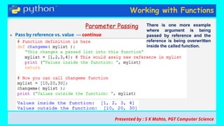 Working with Functions
Parameter Passing
● Pass by reference vs. value --- continue
Presented by : S K Mahto, PGT Computer Science
There is one more example
where argument is being
passed by reference and the
reference is being overwritten
inside the called function.
 