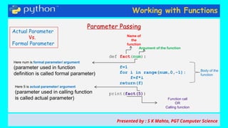 Working with Functions
Parameter Passing
def fact(num):
f=1
for i in range(num,0,-1):
f=f*i
return(f)
print(fact(5))
Body of the
function
Name of
the
function
Argument of the function
Function call
OR
Calling function
Presented by : S K Mahto, PGT Computer Science
Actual Parameter
Vs.
Formal Parameter
Here num is formal parameter/ argument
(parameter used in function
definition is called formal parameter)
Here 5 is actual parameter/ argument
(parameter used in calling function
is called actual parameter)
 