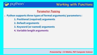 Working with Functions
Parameter Passing
● Python supports three types of formal arguments/ parameters :
1. Positional (required) arguments
2. Default arguments
3. Keyword (or named) arguments
4. Variable length arguments
Presented by : S K Mahto, PGT Computer Science
 