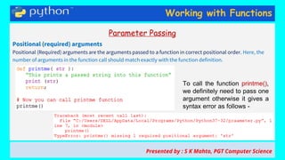 Working with Functions
Parameter Passing
Positional (required) arguments
Positional (Required) arguments are the arguments passed to a function in correct positional order. Here, the
number of arguments in the function call should match exactly with the function definition.
Presented by : S K Mahto, PGT Computer Science
To call the function printme(),
we definitely need to pass one
argument otherwise it gives a
syntax error as follows -
 