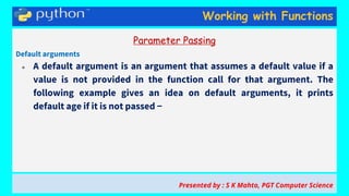 Working with Functions
Parameter Passing
Default arguments
● A default argument is an argument that assumes a default value if a
value is not provided in the function call for that argument. The
following example gives an idea on default arguments, it prints
default age if it is not passed −
Presented by : S K Mahto, PGT Computer Science
 