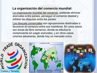 La organización del comercio mundial:
         La organización mundial del comercio pretende eliminar
         aranceles entre países, perseguir el comercio desleal y
         arbitrar las disputas entre los países.
         Los bloques comerciales son agrupaciones destinadas a
         favorecer el comercio entre sus miembros. En unos casos
         son áreas de libre comercio, donde se efectúa la
         compraventa sin pagar aranceles, y en otros casos
         uniones aduaneras, donde hay un mercado único.




Carlos y Tamara
 