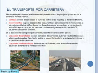 EL TRANSPORTE POR CARRETERA
    El transporte por carretera es el mas usado para el traslado de pasajeros y mercancías a
    distancias medias y cortas.
       Ventajas: acceso directo desde el punto de partida al de llegada y la flexibilidad horaria.
       Inconvenientes: su poca capacidad de carga, tanto de personas como de mercancías, la
        elevada densidad de tráfico, lo que conlleva el riesgo de accidentes y la contaminación
        atmosférica provocada por los motores, con las consiguientes emisiones de CO2
        causantes del cambio climático.
    En la actualidad el transporte por carretera presenta diferencias entre países:
       Los países desarrollados cuentan con redes de carreteras, autovías y autopistas densas
        y bien condicionadas. Este hecho facilita el control del territorio, la actividad económica y
        la movilidad de las personas.
       Los países subdesarrollados tienen redes insuficientes y mal acondicionadas que
        colaboran a mantener el retraso económico




Beatriz y David
 