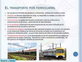 EL TRANSPORTE POR FERROCARRIL
       Se usa para el translado de pasajeros y mercancias a distancias medias y cortas.
       Ventajas: su elevada capacidad de carga, su seguridad, su rapidez y su casi nula
        contaminacion si esta electrificado.
       Inconvenientes:su rigidad del trazado y el elevado coste de construccion y
        mantenimiento de las lineas , sobre todo las de alta velocidad .
       En la actualidad, el ferrocarril se esta recuperando de una crisis motivada por la
        competencia de la carretera y del avion.
       Transporte de pasajeros:los trenes de alta velocidad compiten con el avion y la carretera
        en las distancias medias;y los trenes de cercanias compiten con el automovil y el
        autobus en distancias cortas , ya que evitan atascos de trafico en las grandes ciudades.
       Transportes de mercancias: se ha generalizado el uso de contenedores que agiliza las
        operaciones de carga y descarga , abarata los costes y aumenta la competividad del
        ferrocarril en el transporte terrestre de mercancias.




Beatriz y David
 