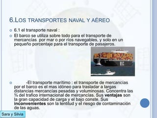 6.LOS TRANSPORTES NAVAL Y AÉREO
       6.1 el transporte naval :
       El barco se utiliza sobre todo para el transporte de
        mercancías por mar o por ríos navegables, y solo en un
        pequeño porcentaje para el transporte de pasajeros.




              -El transporte marítimo : el transporte de mercancías
        por el barco es el mas idóneo para trasladar a largas
        distancias mercancías pesadas y voluminosas. Concentra las
        ¾ del trafico internacional de mercancías. Sus ventajas son
        la gran capacidad de carga y el bajo conste. Sus
        inconvenientes son la lentitud y el riesgo de contaminación
        de las aguas.
Sara y Silvia
 