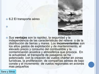    6.2 El transporte aéreo

    




       Sus ventajas son la rapidez, la seguridad y la
        independencia de las características del relieve o de la
        distribución de tierras y mares. Los inconvenientes son
        los altos gastos de explotación y de mantenimiento, el
        elevado precio y consumo del combustible y la
        contaminación acústica y atmosférica que provoca. En
        la actualidad, el transporte de pasajeros se ha
        potenciado con la creación de vuelos chárter en zonas
        turísticas, la proliferación de compañías aéreas de bajo
        conste y el incremento de vuelos regionales en aviones
        mas pequeños
Sara y Silvia
 