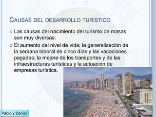 CAUSAS DEL DESARROLLO TURÍSTICO
     Las causas del nacimiento del turismo de masas
      son muy diversas:
     El aumento del nivel de vida; la generalización de
      la semana laboral de cinco días y las vacaciones
      pagadas; la mejora de los transportes y de las
      infraestructuras turísticas y la actuación de
      empresas turística.




Pablo y Daniel
 