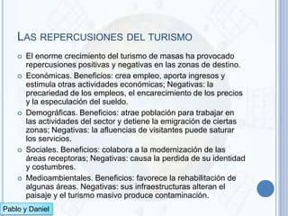 LAS REPERCUSIONES DEL TURISMO
       El enorme crecimiento del turismo de masas ha provocado
        repercusiones positivas y negativas en las zonas de destino.
       Económicas. Beneficios: crea empleo, aporta ingresos y
        estimula otras actividades económicas; Negativas: la
        precariedad de los empleos, el encarecimiento de los precios
        y la especulación del sueldo.
       Demográficas. Beneficios: atrae población para trabajar en
        las actividades del sector y detiene la emigración de ciertas
        zonas; Negativas: la afluencias de visitantes puede saturar
        los servicios.
       Sociales. Beneficios: colabora a la modernización de las
        áreas receptoras; Negativas: causa la perdida de su identidad
        y costumbres.
       Medioambientales. Beneficios: favorece la rehabilitación de
        algunas áreas. Negativas: sus infraestructuras alteran el
        paisaje y el turismo masivo produce contaminación.
Pablo y Daniel
 