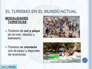 EL TURISMO EN EL MUNDO ACTUAL
    MODALIDADES
     TURISTICAS:

       Turismo de sol y playa
        en el mar, náutico y
        balneario.

       Turismo de montaña
        con el esquí y deportes
        de aventuras.


Juan y Alberto
 