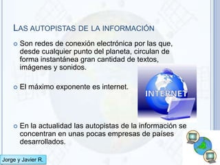 LAS AUTOPISTAS DE LA INFORMACIÓN
       Son redes de conexión electrónica por las que,
        desde cualquier punto del planeta, circulan de
        forma instantánea gran cantidad de textos,
        imágenes y sonidos.

       El máximo exponente es internet.




       En la actualidad las autopistas de la información se
        concentran en unas pocas empresas de países
        desarrollados.

Jorge y Javier R.
 