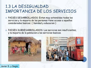 1.3 LA DESIGUALDAD
    IMPORTANCIA DE LOS SERVICIOS
       PAISES DESARROLLADOS: Extan muy extendidos todos los
        servicios y la mayoria de las personas tiene acceso a aquellos
        considerados basicos ( Sanidad y educacion )


       PAISES SUBDESARROLLADOS: Los servicios son insuficientes,
        y la mayoria de la poblacion a los servicios basicos.




Javier S. y Segio
 