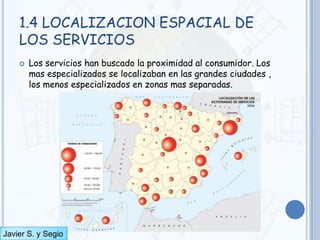 1.4 LOCALIZACION ESPACIAL DE
    LOS SERVICIOS
       Los servicios han buscado la proximidad al consumidor. Los
        mas especializados se localizaban en las grandes ciudades ,
        los menos especializados en zonas mas separadas.




Javier S. y Segio
 