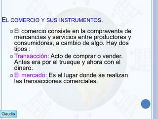 EL COMERCIO Y SUS INSTRUMENTOS.
     El comercio consiste en la compraventa de
      mercancías y servicios entre productores y
      consumidores, a cambio de algo. Hay dos
      tipos :
     Transacción: Acto de comprar o vender.
      Antes era por el trueque y ahora con el
      dinero.
     El mercado: Es el lugar donde se realizan
      las transacciones comerciales.




Claudia
 
