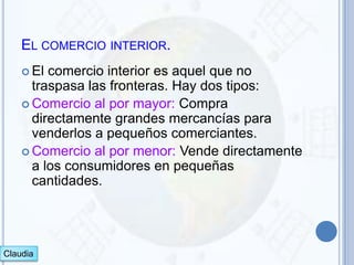 EL COMERCIO INTERIOR.
     El comercio interior es aquel que no
      traspasa las fronteras. Hay dos tipos:
     Comercio al por mayor: Compra
      directamente grandes mercancías para
      venderlos a pequeños comerciantes.
     Comercio al por menor: Vende directamente
      a los consumidores en pequeñas
      cantidades.




Claudia
 