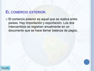 EL COMERCIO EXTERIOR.
       El comercio exterior es aquel que se realiza entre
        países. Hay importación y exportación. Los dos
        intercambios se registran anualmente en un
        documento que se hace llamar balanza de pagos.




Claudia
 