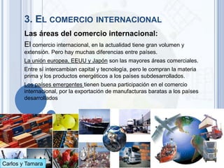 3. EL COMERCIO INTERNACIONAL
        Las áreas del comercio internacional:
        El comercio internacional, en la actualidad tiene gran volumen y
        extensión. Pero hay muchas diferencias entre países.
        La unión europea, EEUU y Japón son las mayores áreas comerciales.
        Entre sí intercambian capital y tecnología, pero le compran la materia
        prima y los productos energéticos a los países subdesarrollados.
        Los países emergentes tienen buena participación en el comercio
        internacional, por la exportación de manufacturas baratas a los países
        desarrollados




Carlos y Tamara
 