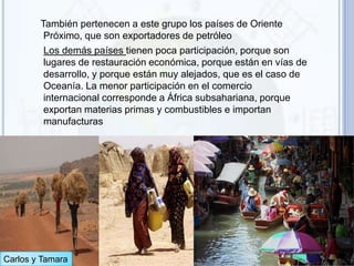También pertenecen a este grupo los países de Oriente
         Próximo, que son exportadores de petróleo
         Los demás países tienen poca participación, porque son
         lugares de restauración económica, porque están en vías de
         desarrollo, y porque están muy alejados, que es el caso de
         Oceanía. La menor participación en el comercio
         internacional corresponde a África subsahariana, porque
         exportan materias primas y combustibles e importan
         manufacturas




Carlos y Tamara
 