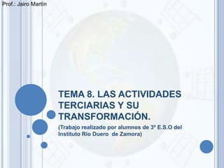 Prof.: Jairo Martín




                      TEMA 8. LAS ACTIVIDADES
                      TERCIARIAS Y SU
                      TRANSFORMACIÓN.
                      (Trabajo realizado por alumnos de 3º E.S.O del
                      Instituto Río Duero de Zamora)
 