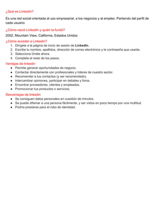 ¿Qué es Linkedin?
Es una red social orientada al uso empresarial, a los negocios y al empleo. Partiendo del perfil de
cada usuario
¿Cómo nació LinkedIn y quién la fundó?
2002, ​Mountain View, California, Estados Unidos
¿Cómo acceder a Linkedin?
1. Dirígete a la página de inicio de sesión de ​LinkedIn​.
2. Escribe tu nombre, apellidos, dirección de correo electrónico y la contraseña que usarás.
3. Selecciona Únete ahora.
4. Completa el resto de los pasos.
Ventajas de linkedin
● Permite generar oportunidades de negocio.
● Contactar directamente con profesionales y líderes de nuestro sector.
● Recomendar a tus contactos (y ser recomendado).
● Intercambiar opiniones, participar en debates y foros.
● Encontrar proveedores, clientes y empleados.
● Promocionar tus productos o servicios.
Desventajas de linkedin
● Se consiguen datos personales en cuestión de minutos.
● Se puede difamar a una persona fácilmente, y ser vistos en poco tiempo por una multitud.
● Podría prestarse para el robo de identidad.
 