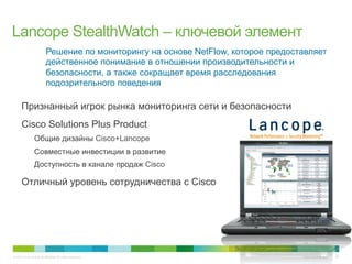 © 2010 Cisco and/or its affiliates. All rights reserved. Cisco Confidential 25
Решение по мониторингу на основе NetFlow, которое предоставляет
действенное понимание в отношении производительности и
безопасности, а также сокращает время расследования
подозрительного поведения
•  Признанный игрок рынка мониторинга сети и безопасности
•  Cisco Solutions Plus Product
Общие дизайны Cisco+Lancope
Совместные инвестиции в развитие
Доступность в канале продаж Cisco
•  Отличный уровень сотрудничества с Cisco
Lancope StealthWatch – ключевой элемент
 