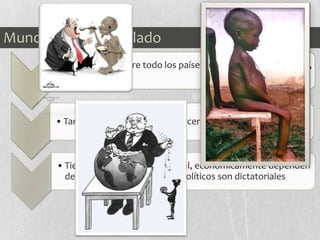 Mundo Subdesarrollado
• Predominan sobre todo los países del sur como: África, Asia,
América…
• También se denominan “el tercer mundo”
• Tienen una baja renta nacional, económicamente dependen
del exterior y los regímenes políticos son dictatoriales
 