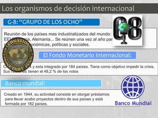 G-8: “GRUPO DE LOS OCHO”
El Fondo Monetario Internacional:
Banco mundial:
Reunión de los países mas industrializados del mundo: como
EEUU, Rusia, Alemania... Se reúnen una vez al año para discutir sobre
cuestiones económicas, políticas y sociales.
Creado en 1944 y esta integrado por 184 países. Tiene como objetivo impedir la crisis.
Sus naciones tienen el 48,2 % de los votos
Creado en 1944. su actividad consiste en otorgar préstamos
para llevar acabo proyectos dentro de sus países y está
formada por 182 países.
Los organismos de decisión internacional
 