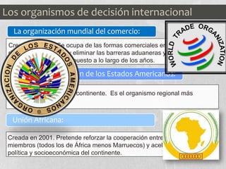 La organización mundial del comercio:
Organización de los Estados Americanos:
Unión Africana:
Creado en 1995. Se ocupa de las formas comerciales entre los países
de comercio mundial y eliminar las barreras aduaneras y arancelarias
que los estados han impuesto a lo largo de los años.
Reúne a 35 países del continente. Es el organismo regional más
antiguo del mundo
Creada en 2001. Pretende reforzar la cooperación entre los países
miembros (todos los de África menos Marruecos) y acelerar la unión
política y socioeconómica del continente.
Los organismos de decisión internacional
 