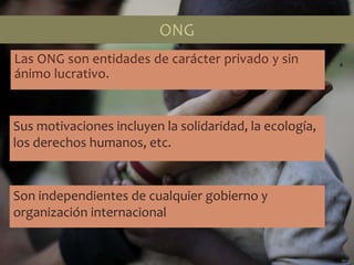 Las ONG son entidades de carácter privado y sin
ánimo lucrativo.
Sus motivaciones incluyen la solidaridad, la ecología,
los derechos humanos, etc.
Son independientes de cualquier gobierno y
organización internacional
ONG
 