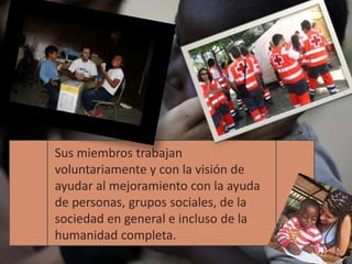 Sus miembros trabajan
voluntariamente y con la visión de
ayudar al mejoramiento con la ayuda
de personas, grupos sociales, de la
sociedad en general e incluso de la
humanidad completa.
 