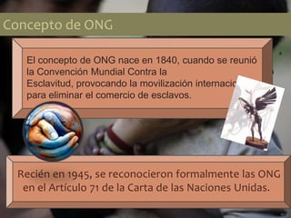 Concepto de ONG
Recién en 1945, se reconocieron formalmente las ONG
en el Artículo 71 de la Carta de las Naciones Unidas.
El concepto de ONG nace en 1840, cuando se reunió
la Convención Mundial Contra la
Esclavitud, provocando la movilización internacional
para eliminar el comercio de esclavos.
 