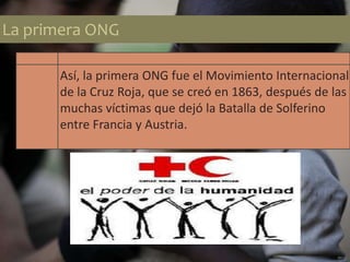 La primera ONG
Así, la primera ONG fue el Movimiento Internacional
de la Cruz Roja, que se creó en 1863, después de las
muchas víctimas que dejó la Batalla de Solferino
entre Francia y Austria.
 