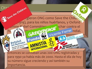 Otras ONG
También surgieron ONG como Save the Children s
Fund (1919), para los niños huérfanos, y Oxford
Famine Relief Committee, para luchar contra el
hambre después de la Segunda Guerra Mundial.
Otras ONG
Entonces se contaban unas 200 ONG registradas y
para 1990 ya había más de 2000. Hasta el día de hoy
su número sigue creciendo y así también su
importancia.
 