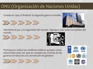 ONU (Organización de Naciones Unidas)
Creada en 1945 al finalizar la segunda guerra mundial.
Mantiene la paz y la seguridad del mundo. Agrupa a casi todos los países del
mundo.
Participa en todos los conflictos bélicos aunque como
observador para ver que se cumplen las normas de las
guerras en base de a la convención de ginebra
 