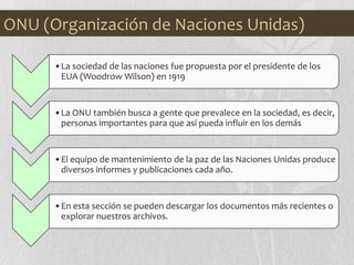 •La sociedad de las naciones fue propuesta por el presidente de los
EUA (Woodrow Wilson) en 1919
•La ONU también busca a gente que prevalece en la sociedad, es decir,
personas importantes para que así pueda influir en los demás
•El equipo de mantenimiento de la paz de las Naciones Unidas produce
diversos informes y publicaciones cada año.
•En esta sección se pueden descargar los documentos más recientes o
explorar nuestros archivos.
ONU (Organización de Naciones Unidas)
 