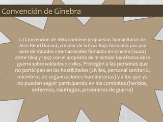 La Convención de 1864 contiene propuestas humanitarias de
Jean Henri Dunant, creador de la Cruz Roja formadas por una
serie de tratados internacionales firmados en Ginebra (Suiza)
entre 1864 y 1949 con el propósito de minimizar los efectos de la
guerra sobre soldados y civiles. Protegen a las personas que
no participan en las hostilidades (civiles, personal sanitario,
miembros de organizaciones humanitarias) y a los que ya
no pueden seguir participando en los combates (heridos,
enfermos, náufragos, prisioneros de guerra)
Convención de Ginebra
 