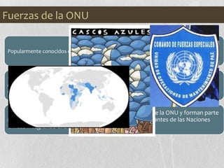 Popularmente conocidos como los CASCOS AZULES debido al color de los mismos.
Son cuerpos militares encargados de crear y mantener la paz en áreas de
conflictos, monitorear y observar los procesos pacíficos y de brindar asistencia a ex
combatientes en la implementación de tratados con fines pacíficos.
Actúan por mandato directo del Consejo de Seguridad de la ONU y forman parte
miembros de los ejércitos de los países miembros integrantes de las Naciones
Unidas integrando una fuerza multinacional.
Fuerzas de la ONU
 