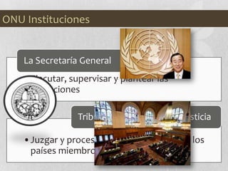 •Ejecutar, supervisar y plantear las
actuaciones
La Secretaría General
•Juzgar y procesar casos cometidos por los
países miembros.
Tribunal Internacional de justicia
ONU Instituciones
 