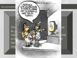 Mayores
diferencias
tecnológicas
entre el
primer y el
tercer mundo
 Brecha
Tecnológica
La
concentración
de la riqueza
en muy pocas
manos, lo que
favorece las
desigualdades
sociales.
Inconvenientes
Movimientos Antiglobalización o
Antisistema:
Grupos de personas que piensan que
la globalización solo beneficia a los
más poderosos y perjudica seriamente
a los mas pobres. Se manifiestan en
las reuniones de los principales
organismos internacionales.
 